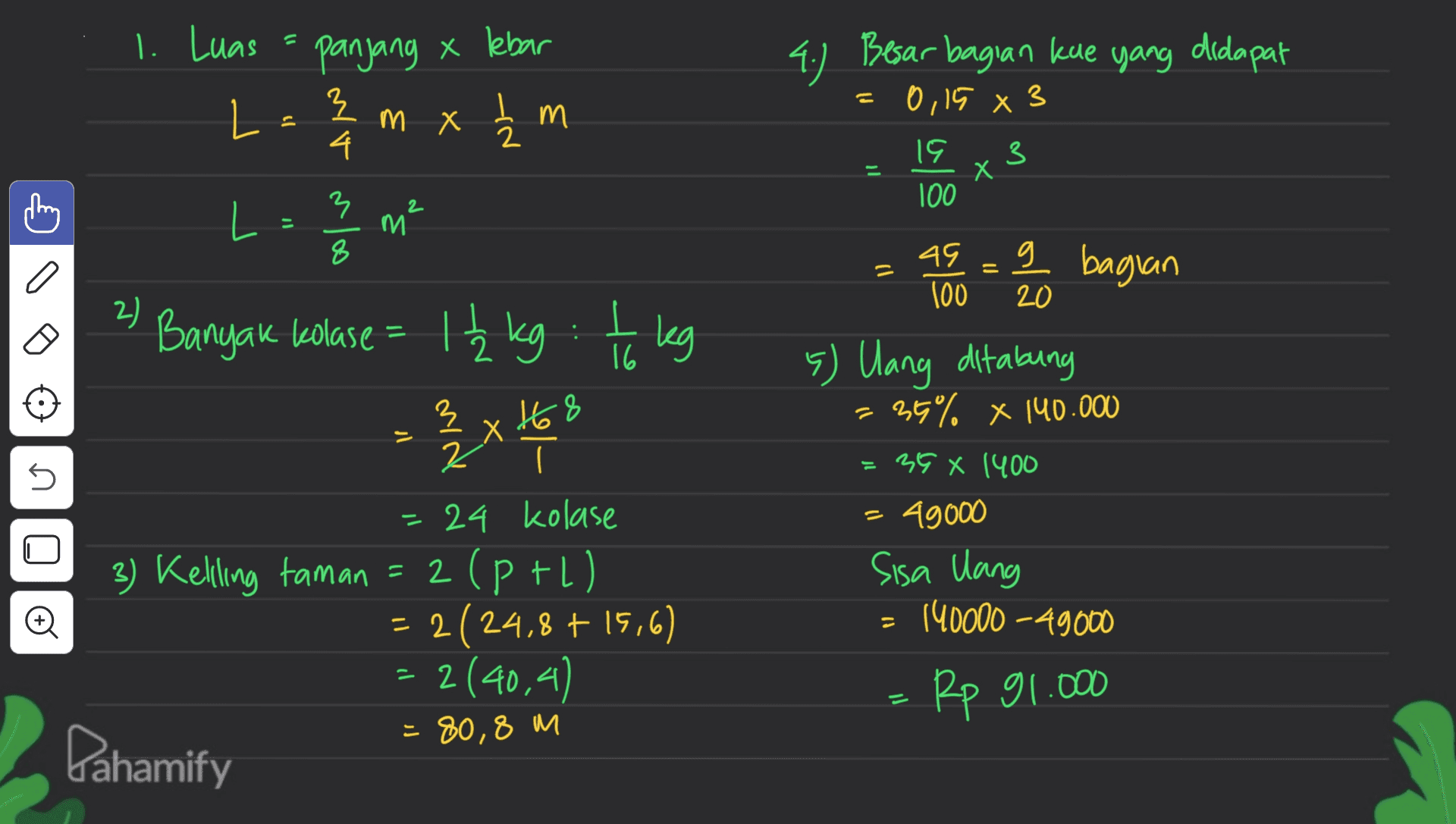 1. Luas panjang x lebar 4.) Besar bagian kue yang didapat = 0,15 8 3 L 3 로 4. m x ₂m 3 3 19 100 X I L = 3 m² 8 q bagian = = a 2) - Banyak kolase = 1₂ kg : 1 kg 3 x 18 X 2 I = 24 kolase 3 3) Keling taman = 2 (P +l) = 2(24,8 + 15,6) 45 0 100 20 5) lang ditabung 36% x 140.000 35 X 1400 - 49000 Sisa lang 140000 - 49000 5 ♡ = 2(40,4) Rp 91.000 = 80,8 m Pahamify 