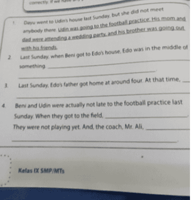 Day went to Udin's house last Sunday, but she did not meet anybody there Udin was going to the football practice. His mom and dedretending a wedding party and his brother was going out 2 with his friends Last Sunday, when Beni got to Edo's house. Edo was in the middle of something 3 Last Sunday. Edo's father got home at around four. At that time, 4 Beni and Udin were actually not late to the football practice last Sunday. When they got to the field, They were not playing yet. And, the coach, Mr. Ali, Kelas IX SMP/MTS 