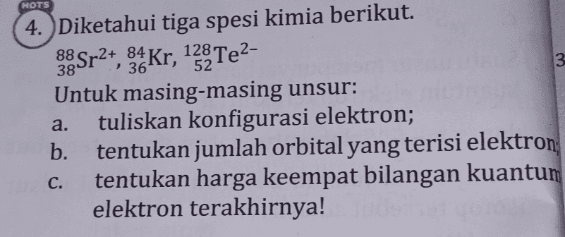 HOTS 88 84 3 36 4. Diketahui tiga spesi kimia berikut. 38 Sr2+, 34 Kr, 13% Te2- Untuk masing-masing unsur: tuliskan konfigurasi elektron; b. tentukan jumlah orbital yang terisi elektron tentukan harga keempat bilangan kuantum elektron terakhirnya! a. C. 