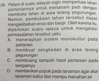 28. Petani di suatu wilayah ingin memperluas lahan pertaniannya untuk menanam padi dengan membuka lahan di area lereng pegunungan. Namun, pembukaan lahan tersebut dapat mengakibatkan erosi dan banjir. Oleh karena itu, diperlukan suatu upaya untuk mengatasi permasalahan tersebut yaitu A menerapkan sistem monokultur pada pertanian B. membuat sengkedan di area lereng pegunungan C. membuang sampah hasil pertanian pada tempatnya D. memberikan pupuk pada tanaman agar akar tanaman subur dan mampu menahan air 