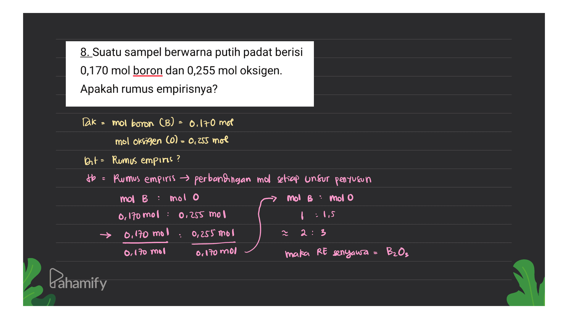 8. Suatu sampel berwarna putih padat berisi 0,170 mol boron dan 0,255 mol oksigen. Apakah rumus empirisnya? Dak- mol boron (B) - 0.170 mol mol oksigen (0) = 0,255 mol Bit - Rumus empiris? tb = Rumus empiris perbandingan mol setiap unsur penyusun mol B B mol o mol B : mol o : 0,170 mol : 0.255 mol کہا : 0,170 mo 0,255 mol 2 갈 2:3 0,170 mor 0,170 mol maka RE senyawa B₂O₃ Pahamify 