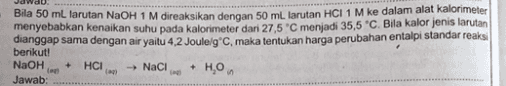 Bila 50 mL larutan NaOH 1 M direaksikan dengan 50 ml. larutan HCI 1 M ke dalam alat kalorimeter menyebabkan kenaikan suhu pada kalorimeter dari 27,5 C menjadi 35,5 °C. Bila kalor jenis larutan dianggap sama dengan air yaitu 4.2 Joule/gC, maka tentukan harga perubahan entalpi standar reaksi berikut! NaOH Hon Jawab: + HCI an Naci + 