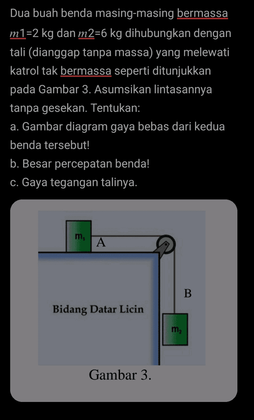 Dua buah benda masing-masing bermassa m1=2 kg dan m2=6 kg dihubungkan dengan tali (dianggap tanpa massa) yang melewati katrol tak bermassa seperti ditunjukkan pada Gambar 3. Asumsikan lintasannya tanpa gesekan. Tentukan: a. Gambar diagram gaya bebas dari kedua benda tersebut! b. Besar percepatan benda! c. Gaya tegangan talinya. m, A B Bidang Datar Licin m2 Gambar 3. 