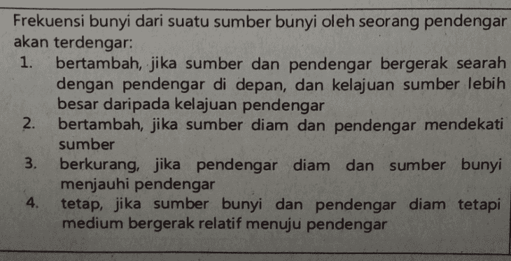 1. Frekuensi bunyi dari suatu sumber bunyi oleh seorang pendengar akan terdengar: bertambah, jika sumber dan pendengar bergerak searah dengan pendengar di depan, dan kelajuan sumber lebih besar daripada kelajuan pendengar 2. bertambah, jika sumber diam dan pendengar mendekati sumber 3. berkurang, jika pendengar diam dan sumber bunyi menjauhi pendengar 4. tetap, jika sumber bunyi dan pendengar diam tetapi medium bergerak relatif menuju pendengar 