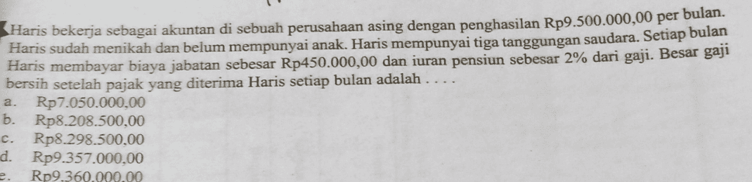 Haris bekerja sebagai akuntan di sebuah perusahaan asing dengan penghasilan Rp9.500.000,00 per bulan. Haris sudah menikah dan belum mempunyai anak. Haris mempunyai tiga tanggungan saudara. Setiap bulan Haris membayar biaya jabatan sebesar Rp450.000,00 dan iuran pensiun sebesar 2% dari gaji. Besar gaji bersih setelah pajak yang diterima Haris setiap bulan adalah ... Rp7.050.000,00 Rp8.208.500,00 Rp8.298.500,00 d. Rp9.357.000,00 Rp9.360.000.00 a. b. c. e 