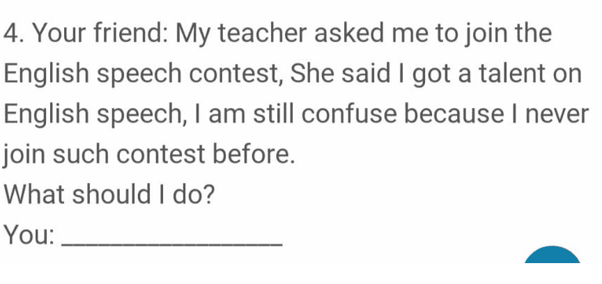 4. Your friend: My teacher asked me to join the English speech contest, She said I got a talent on English speech, I am still confuse because I never join such contest before. What should I do? You: 
