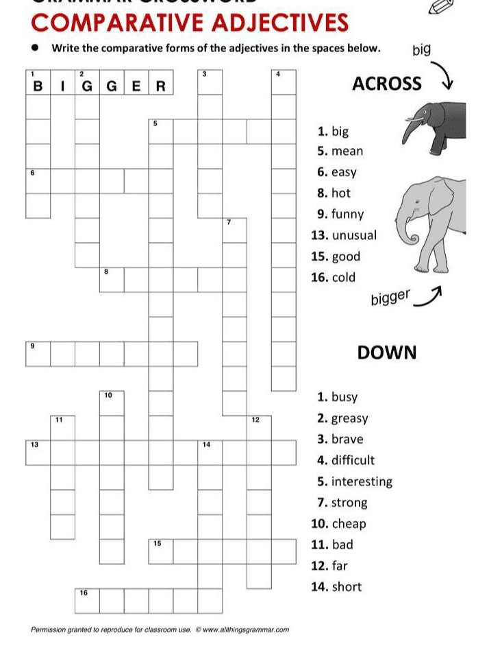 COMPARATIVE ADJECTIVES • Write the comparative forms of the adjectives in the spaces below. big 2 BIGGER ACROSS 6 1. big 5. mean 6. easy 8. hot 9. funny 13. unusual 15. good 16. cold 7 2 8 bigger 9 DOWN 10 11 12 13 14 1. busy 2. greasy 3. brave 4. difficult 5. interesting 7. strong 10. cheap 11. bad 12. far 14. short 15 16 Permission granted to reproduce for classroom use. © www.althingsgrammar.com 