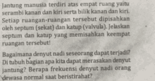 Jantung manusia terdiri atas empat ruang yaitu serambi kanan dan kiri serta bilik kanan dan kiri. Setiap ruangan-ruangan tersebut dipisahkan oleh septum (sekat) dan katup (valvula). Jelaskan septum dan katup yang memisahkan keempat ruangan tersebut! Bagaimana denyut nadi seseorang dapat terjadi? Di tubuh bagian apa kita dapat merasakan denyut jantung? Berapa frekuensi denyut nadi orang dewasa normal saat beristirahat? 