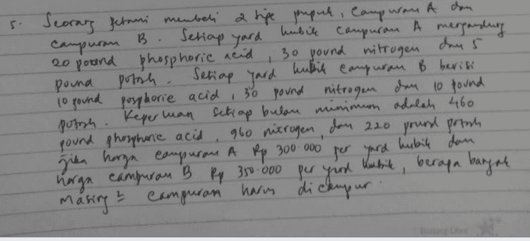 Campuran B. 1 s. Seorang Jerani membeli fetani membeli a tipe prepuh, Camp was A dan B. Setiap gard hubil campuran A mergandung 20 pound phosphoric acid 30 pound nitrogen dan 5 kubil pound porch. Setiap yard Campuran B berisi 10 pound posphorie acid 30 pound nitrogen dan 10 pound possh. Keper man setiap bulan minimum adalah 460 pound phosphoric acid 960 nitrogen, dan 2.20 pound potah , jika harga campuran A Rp 300.000 per yard hubile dan harga campuran B Rp 350.000 per good kubide, berapa banyak harum ? campuran masing dickupur 
Seorang petani membeli dua tipe pupuk, campuran A dan campuran B. Setiap yard kubik campuran A mengandung 20 pound phosphoric acid, 30 pound nitrogen, dan 5 pound potash. Setiap yard kubik campuran B berisi 10 pound phosphoric aid, 30 pound nitrogen, dan 10 pound potash. Keperluan setiap bulan minimum adalah 460 pound phosphonic acid, 960 pound nitrogen, dan 220 pound potash. Jika harga campuran A Rp300.000 per yard kubik dan harga campuran B Rp350.000 per yard kubik, berapa banyak masing-masing campuran harus dicampur 