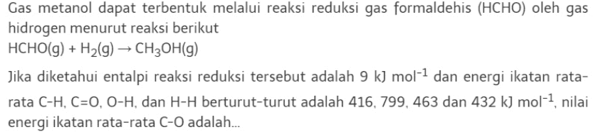 Gas metanol dapat terbentuk melalui reaksi reduksi gas formaldehis (HCHO) oleh gas hidrogen menurut reaksi berikut HCHO(g) + H2(g) → CH2OH(9) Jika diketahui entalpi reaksi reduksi tersebut adalah 9 k) mol-1 dan energi ikatan rata- rata C-H, C=O, O-H, dan H-H berturut-turut adalah 416, 799, 463 dan 432 k) mol-1, nilai energi ikatan rata-rata C-O adalah... 