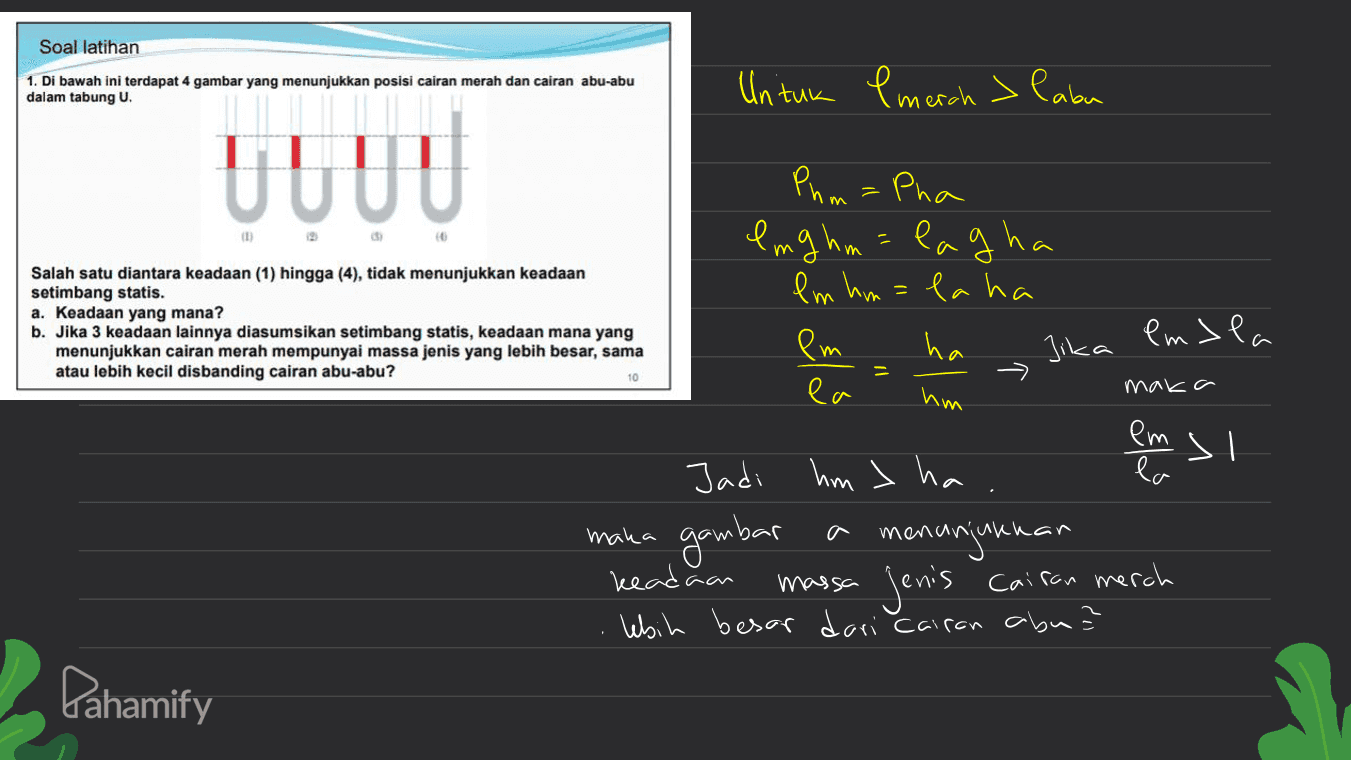Soal latihan 1. Di bawah ini terdapat 4 gambar yang menunjukkan posisi cairan merah dan cairan abu-abu dalam tabung U. Untuk l merah > labu UUUU m Phm = Pha lng hum= lagha lm hm=la ha em ha Salah satu diantara keadaan (1) hingga (4), tidak menunjukkan keadaan setimbang statis. a. Keadaan yang mana? b. Jika 3 keadaan lainnya diasumsikan setimbang statis, keadaan mana yang menunjukkan cairan merah mempunyai massa jenis yang lebih besar, sama atau lebih kecil disbanding cairan abu-abu? Jika Pmsla 10 ea hm maka em si maka Jadi hm > ha gambar menunjukkan keadaan jenis Cairan merch lebih besar dari Cairan abu? massa Pahamify 