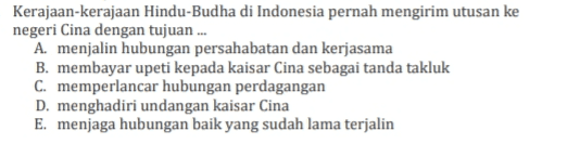 Kerajaan-kerajaan Hindu-Budha di Indonesia pernah mengirim utusan ke negeri Cina dengan tujuan ... A. menjalin hubungan persahabatan dan kerjasama B. membayar upeti kepada kaisar Cina sebagai tanda takluk C. memperlancar hubungan perdagangan D. menghadiri undangan kaisar Cina E. menjaga hubungan baik yang sudah lama terjalin 