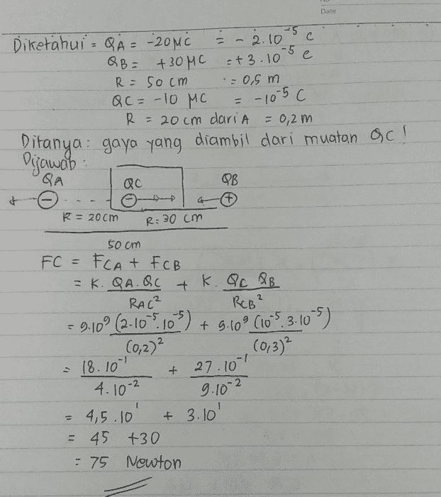 Date . -5 2.10 c с -5 =+3.10 C = 0,5 m C = -10 5 c Diketahui - QA = -20MC QB= +30MC R = 50 cm QC = -10 MC R = 20cm dariA = 0,2m. Ditanya: gaya yang diambil dari muatan QC! Digawab QA OB # С it R = 20 cm R: 30 cm 50 om FC = FCAT FCB - K. QAQC + K. Qc PB RAC RCB² - 9:10' (2-10-9.105) + 5.60° (10-5.3-10-5) (0,2)2 (013) 18.101 4.10-2 = 4,5.10 = 45 +30 - 75 Newton 1) + 27.101 9.10-2 + 3.10' 