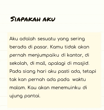 SIAPAKAH AKU Aku adalah sesuatu yang sering berada di pasar. Kamu tidak akan pernah menjumpaiku di kantor, di sekolah, di mall, apalagi di masjid. Pada siang hari aku pasti ada, tetapi tak kan pernah ada pada waktu malam. Kau akan menemuinku di ujung pantai. 