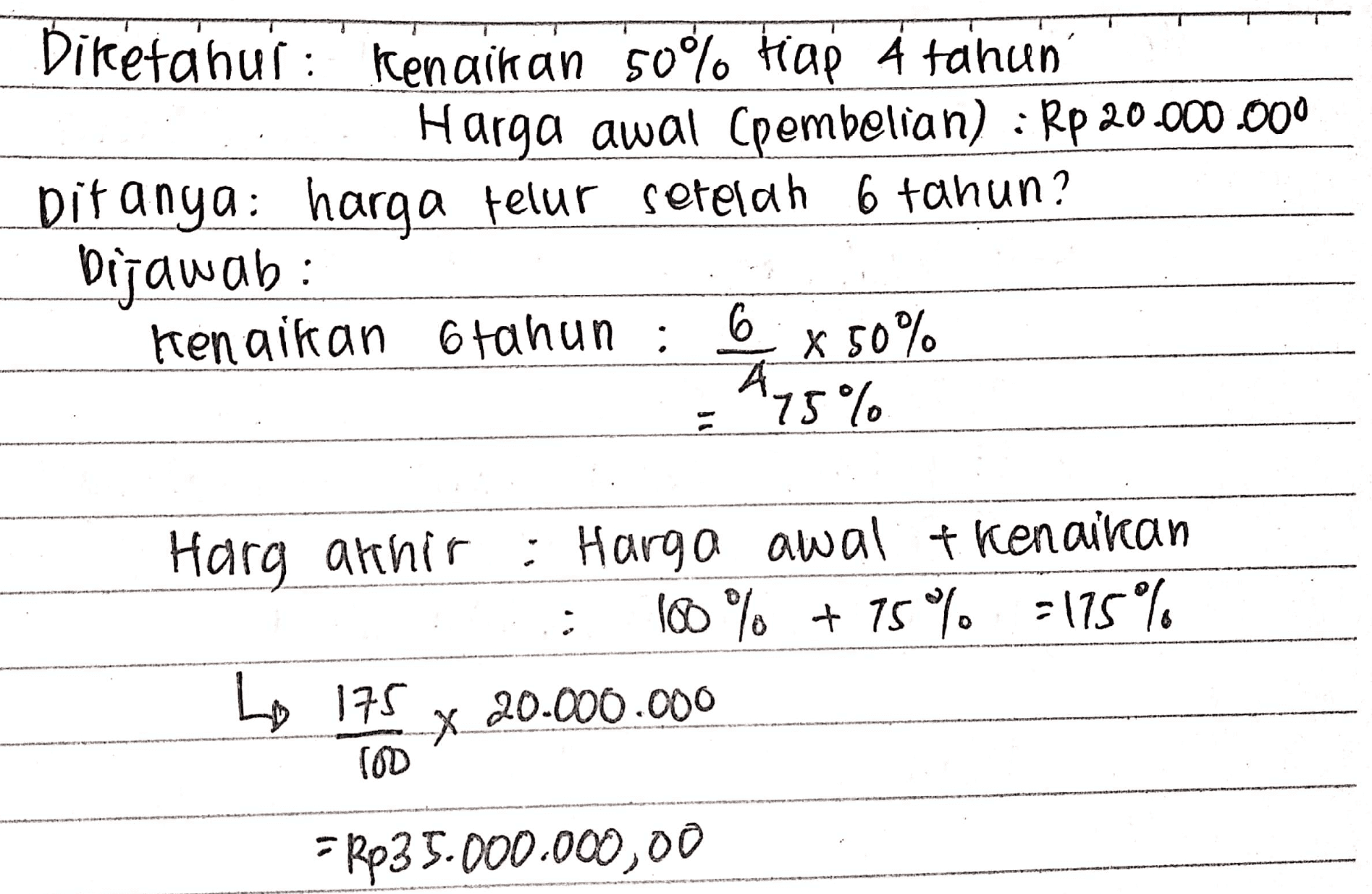 Diketahui Kenaikan 50% Hap A tahun Harga awal Cpembelian) : Rp 20.000.000 Ditanya: harga telur setelah 6 tahun? Dijawab: kenaikan 6 tahun : 6 x 50% 75% Harg archir : Harga awal t kenaikan 100% + 75% -175% Lo 175 20.000.000 2 X (OD = Rp35.000.000,00 