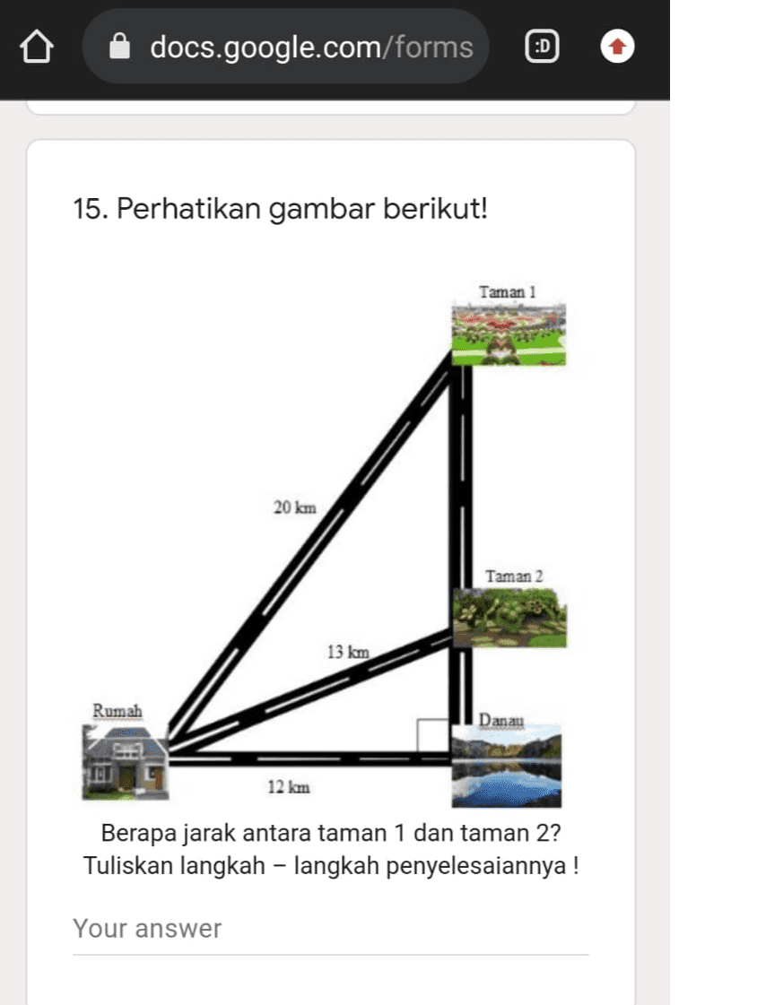 docs.google.com/forms :D 15. Perhatikan gambar berikut! Taman 1 20 km Taman 2 13 km Rumah Danau 12 km Berapa jarak antara taman 1 dan taman 2? Tuliskan langkah – langkah penyelesaiannya! Your answer 