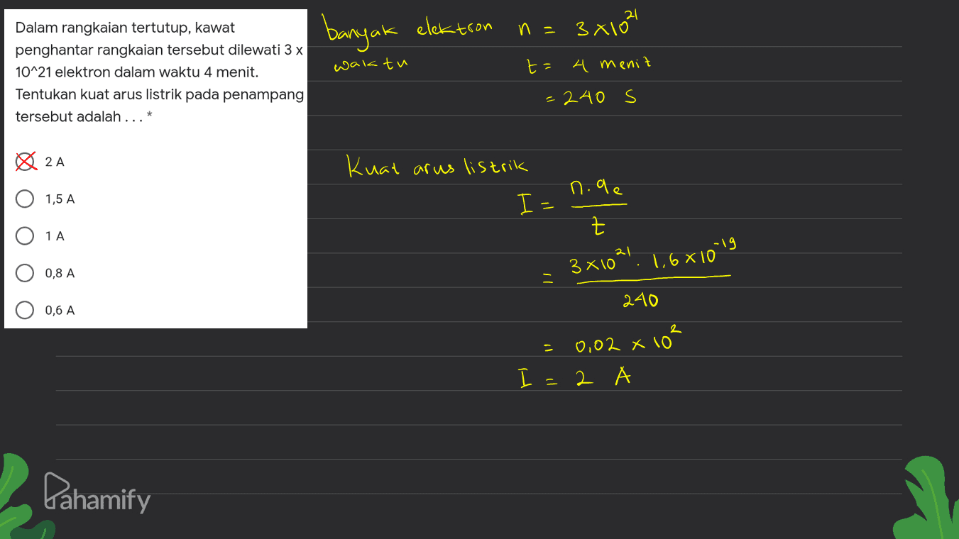 banyak elektron n= 3x102 Dalam rangkaian tertutup, kawat penghantar rangkaian tersebut dilewati 3 x 10^21 elektron dalam waktu 4 menit. Tentukan kuat arus listrik pada penampang tersebut adalah ... waktu t= 4 menit = 240 s 2A Kuat arus listrik n.ae 1,5 A 1 A Iz z 3x10²1 1,6810" -19 0,8 A 240 0,6 A 2 0,02 x 10 I=2 - Pahamify 