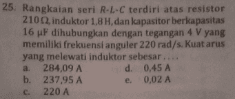 25. Rangkaian seri R-L-C terdiri atas resistor 21012, induktor 1,8 H, dan kapasitor berkapasitas 16 uF dihubungkan dengan tegangan 4 V yang memiliki frekuensi anguler 220 rad/s. Kuat arus yang melewati induktor sebesar.... 284,09 A d. 0,45 A b. 237,95 A e 0,02 A 220 A a. C. 