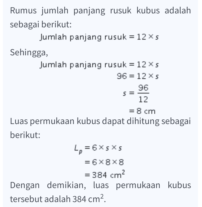 S = Rumus jumlah panjang rusuk kubus adalah sebagai berikut: Jumlah panjang rusuk = 12 xs Sehingga, Jumlah panjang rusuk = 12 s 96 = 12 s 96 12 = 8 cm Luas permukaan kubus dapat dihitung sebagai berikut: Lp = 6X5X5 = 6x8x8 = 384 cm Dengan demikian, luas permukaan kubus tersebut adalah 384 cm?. 