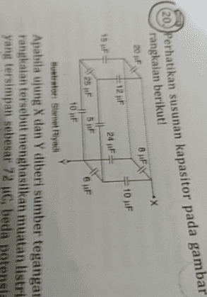 20. Perhatikan susunan kapasitor pada gambar rangkaian berikut! .X 20 F BIFY 10 F 15 F 12 JF 24 F th 5 F 10 F 25 F 6F Hlustrator: Slamet Riyadi Apabila ujung X dan Y diberi sumber tegangan rangkaian tersebut menghasilkan muatan listri yang tersimpan sebesar 72 C, beda potensi 
