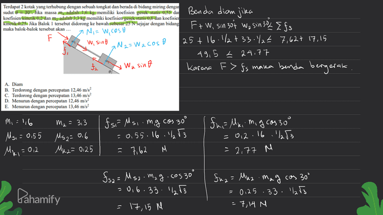 Terdapat 2 kotak yang terhubung dengan sebuah tongkat dan berada di bidang miring dengan koefisien kinetik 0,2 dan madalah 3,3 kg memiliki koefisien gesek statis 0,6 dan koefisien kinetik 0,25. Jika Balok 1 tersebut didorong ke bawah sebesar 25 N sejajar dengan bidang maka balok-balok tersebut akan ... a Mi= W, cost W, sint Benda diam jilea Ft W, sin 30% Wa sin 302 Efs 25+ 16.1/2+33./2€ 7,62+ 17,15 49,5 2 24.77 Karena F> Is marka benda bergerak IN 2=W 2 cost 2 fi fa Wa sind A. Diam B. Terdorong dengan percepatan 12,46 m/s? C. Terdorong dengan percepatan 13,46 m/s2 D. Menurun dengan percepatan 12,46 m/s E. Menurun dengan percepatan 13,46 m/s M2 = 3,3 Mi=116 Msi = 0,55 Ms2= 0.6 for Msi.mg cos 30° = 0.55.16.1% 53 7,62 M fua Mei migcasso .') 53 = 2.77 M = 0,2.16 Ma, = 0,2 Mk2= 0,25 Pahamify fs2 = Msa. Mag.cos30° = 0,6.33. 1253 = 17,15 M fua= Muz .mag cos 30° = 0125.33.22 T3 - 7,14 M 
S =V a= m W Ft Wisin 30+ Wa sin 30 fai-fuz mit mz 25+ 16.12 + 33-12-2,77 - 7,14 = 1,6 t 3,3 - 39,59 419 /m 80'8 = Pahamify 
