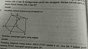 12-14 Frekuensi 10 12 Tenian median dan moduan gos duome desima 3 Amatogram bhi UM SEST Tertukan mean, median, dan moduanya Jawab: Diketahui rata dari sembilan nito pengamatan sama dengan dua ka median lah ian 10 
melaltia A dan menggunakan penal dan penggaris. Berapa banyak garis dapat duat melalui titik A dan B? 2 Amatlah priama terpancung di bawah ini D Tentukan pasangan garis yang Jawab Panjang diagonal ruang kubus ABCO EFGM adalah 6 cm. Jika titik P adalah pusa bidang EFGH, hitunglah panjang garis DP 