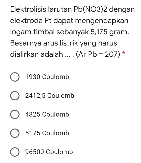 Elektrolisis larutan Pb(NO3)2 dengan elektroda Pt dapat mengendapkan logam timbal sebanyak 5,175 gram. Besarnya arus listrik yang harus dialirkan adalah .... (Ar Pb = 207) * O 1930 Coulomb 2412,5 Coulomb 4825 Coulomb O 5175 Coulomb 096500 Coulomb 