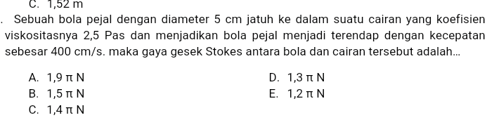 C. 1,52 m . Sebuah bola pejal dengan diameter 5 cm jatuh ke dalam suatu cairan yang koefisien viskositasnya 2,5 Pas dan menjadikan bola pejal menjadi terendap dengan kecepatan sebesar 400 cm/s. maka gaya gesek Stokes antara bola dan cairan tersebut adalah... A. 1,9 IN Β. 1,5 πΝ C. 1,4πΝ D. 1,3 IN Ε. 1,2 πΝ 