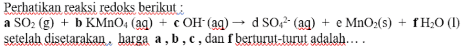 Perhatikan reaksi redoks berikut : a SO2 (g) + b KMnO4 (aq) + c OH- (aq) d SO42- (aq) + e MnO2(s) + fH20 (1) setelah disetarakan, harga a, b,c, dan f berturut-turut adalah.... > > 