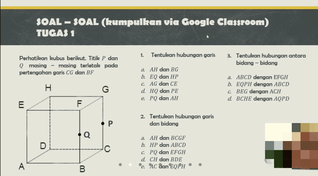 SOAL-SOAL (kumpulkan via Google Classroom) TUGAS 1 1. Tentukan hubungan garis Perhatikan kubus berikut. Titik P dan Q masing - masing terletak pada pertengahan garis CG dan BF 3. Tentukan hubungan antara bidang-bidang I a. AH dan BG b. EQ dan HP C. AG dan CE d. HQ dan PE e. PQ dan AH G a. ABCD dengan EFGH b. EQPH dengan ABCD C. BEG dengan ACH d. BCHE dengan AQPD E F 2. Tentukan hubungan garis dan bidang P Q. D a. AH dan BCGF b. HP dan ABCD C. PQ dan EFGH d. CH dan BDE ®e. AC dan EQPH A B 