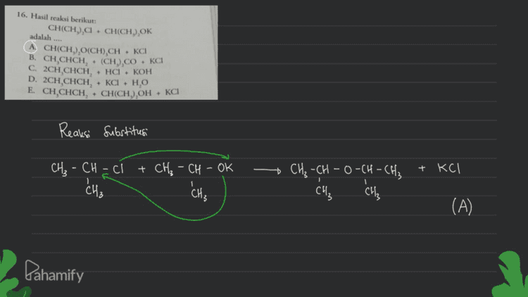 Amina 18. Banyaknya amina sekunder yang mungkin terdapat pada senyawa dengan rumus kimia CNH, adalah .... A. 2 D. 5 B. 3 E. 6 Sekunder Primer H-N-H Tersier R-N-R H-N-R 1 R R R H-N-CaH5 CaHg H-N-C3H7 Catta H-N-CH₃ Ćshu Cshii ↑ Sama xH-N-CSHI CH, a sc sama X H-N-Calg Cats Pahamify 
17. Senyawa dengan struktur kimia berikut: CIF CI-C-C-F 1 1 CIF 1 Cl₂C₂F3 bersifat .... CF C klorofluorokarbon t penyebab penipisan lapisan ozon A. berwujud cair, berwarna, tidak berbau, tidak mudah hancur B. berwujud cair, tidak berwarna, berbau tajam, mudah hancur berwujud cair, berbau tajam, mudah terbakar D. berwujud gas, tidak berbau, tidak mudah hancur E. berwujud gas, tidak berbau, mudah terbakar cairan tidak berwarna berbau tajam (berbau mants) mudah terbakar . Dahamify 
16. Hasil reaksi berikut: CH(CH), + CH(CH).OK adalah .... LA CH(CH), CH)CH + KC B. CH CHCH, . (CH),CO.KCI C. 2CH CHCH, HCI. KOH D. 2CH.CHCH, - KCI HO E. CH,CHCH, + CH(CH),OHKCI Reaksi substitusi CH₃ -CH=c + CH3 - CH - OK + KCI R CH₃ + CH₃ -CH-O-CH-CH₂ CH₃ си, (A) Pahamify 
