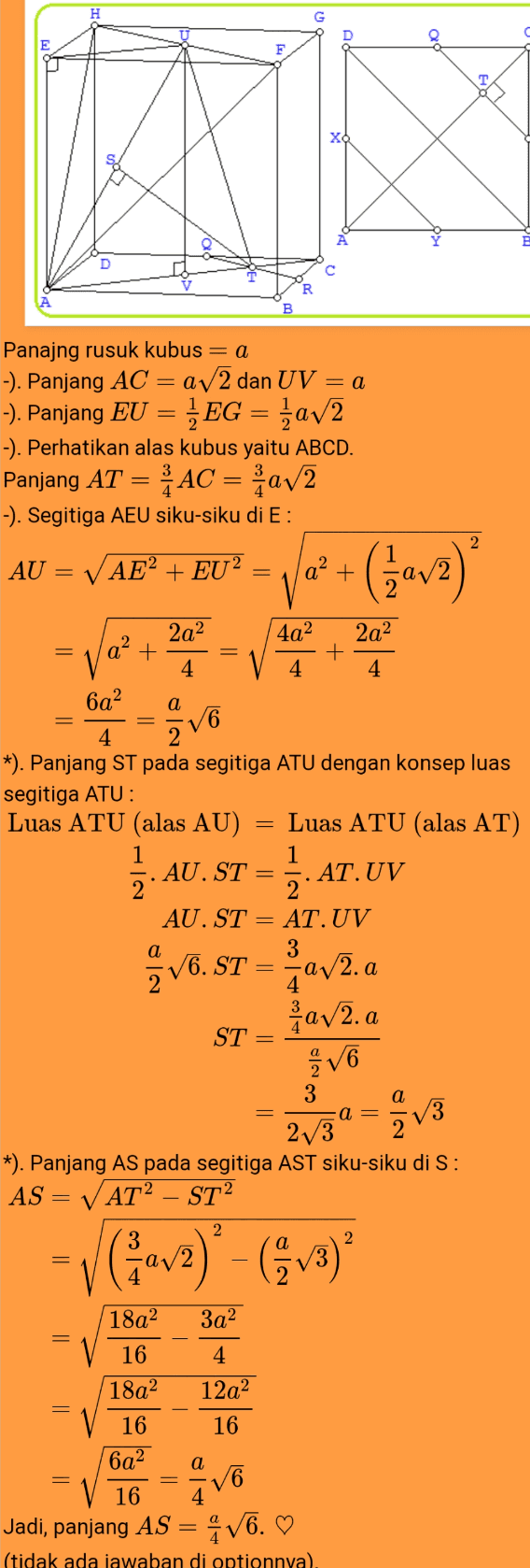 H B Panajng rusuk kubus = a -). Panjang AC = -). Panjang EU = } EG = ¿av2 av2 dan UV = a -). Perhatikan alas kubus yaitu ABCD. Panjang AT = AC = av2 -). Segitiga AEU siku-siku di E : AU = AE² + EU² a2 + 2a? 4a2 2a2 4 4 4 6a2 a 9, 4 *). Panjang ST pada segitiga ATU dengan konsep luas segitiga ATU : Luas ATU (alas AU) Luas ATU (alas AT) 1 . AU. ST 2 1 AT.UV AU. ST = AT.UV a 3 zV6. ST -av2. a 4 av2. a ST = a V3 2/3 *). Panjang AS pada segitiga AST siku-siku di S: AS = AT – ST? V 18a? 3a2 16 4 18a2 12a2 16 16 6a2 a 16 4 Jadi, panjang AS = ¡V6. ♡ (tidak ada ijawaban di optionnya) 