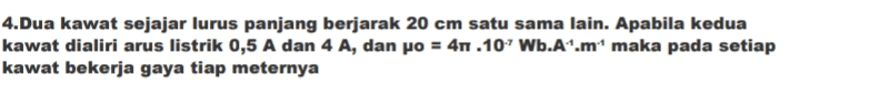 4.Dua kawat sejajar lurus panjang berjarak 20 cm satu sama lain. Apabila kedua kawat dialiri arus listrik 0,5 A dan 4 A, dan po = 41.107 Wb.A'.m maka pada setiap kawat bekerja gaya tiap meternya 