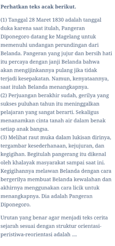 Perhatkan teks acak berikut. (1) Tanggal 28 Maret 1830 adalah tanggal duka karena saat itulah, Pangeran Diponegoro datang ke Magelang untuk memenuhi undangan perundingan dari Belanda. Pangeran yang jujur dan bersih hati itu percaya dengan janji Belanda bahwa akan mengijinkannya pulang jika tidak terjadi kesepakatan. Namun, kenyataannya, saat itulah Belanda menangkapnya. (2) Perjuangan berakhir sudah, gerilya yang sukses puluhan tahun itu meninggalkan pelajaran yang sangat berarti. Sekaligus menanamkan cinta tanah air dalam benak setiap anak bangsa. (3) Melihat raut muka dalam lukisan dirinya, tergambar kesederhanaan, kejujuran, dan kegigihan. Begitulah pangerang itu dikenal oleh khalayak masyarakat sampai saat ini. Kegigihannya melawan Belanda dengan cara bergerilya membuat Belanda kewalahan dan akhirnya menggunakan cara licik untuk menangkapnya. Dia adalah Pangeran Diponegoro. Urutan yang benar agar menjadi teks cerita sejarah sesuai dengan struktur orientasi- peristiwa-reorientasi adalah .... 