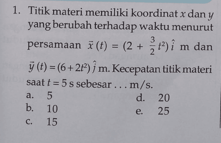 3 = 2 1. Titik materi memiliki koordinat x dan y yang berubah terhadap waktu menurut persamaan ā (t) = (2 + t2 ) î m dan y (t) =(6+2t); m. Kecepatan titik materi 9 2 saat t = 5 s sebesar ... m/s. 5 d. 20 b. 10 25 15 = + a. e. C. 