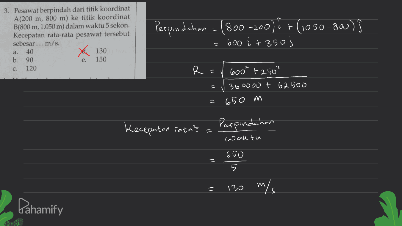 Perpindahan = 1800-200)i + (1050-800) ĵ 1 = 3. Pesawat berpindah dari titik koordinat A(200 m, 800 m) ke titik koordinat B(800 m, 1.050 m) dalam waktu 5 sekon. Kecepatan rata-rata pesawat tersebut sebesar ... m/s. a. 40 130 b. 150 c. 120 600 i +350) 90 e. R d 600² +250² 360000 + 62 500 11 = 650 m Kecepatan ratas - Perpindahan waktu 650 = = = 1) 130 m/s Pahamify 