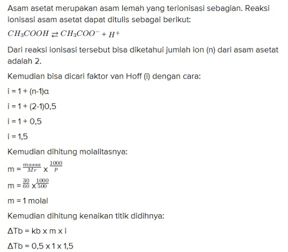 m = Mr X P 30 1000 m = 60 X 500 m = 1 molal Kemudian dihitung kenaikan titik didihnya: ATb = kb x mxi ATb = 0,5 x 1x1,5 ДТb = 0,75°C Titik didih larutan adalah titik didih air (Tb) ditambah kenaikan titik didih, maka titik didih larutan tersebut adalah: Tb = Tbº + ATV Tb = 100°C + 0,75°C Tb = 100, 75°C 
Asam asetat merupakan asam lemah yang terionisasi sebagian. Reaksi ionisasi asam asetat dapat ditulis sebagai berikut: CH3COOH = CH3C00- + + Dari reaksi ionisasi tersebut bisa diketahui jumlah ion (n) dari asam asetat adalah 2. Kemudian bisa dicari faktor van Hoff (i) dengan cara: i = 1 + (n-1)a i = 1 + (2-1)0,5 i = 1 + 0,5 i = 1,5 Kemudian dihitung molalitasnya: mansa m = Mr XP 30 1000 m = 60 X 500 m = 1 molal Kemudian dihitung kenaikan titik didihnya: Atb = kb xmxi ATb = 0,5 x 1x 1,5 1000 