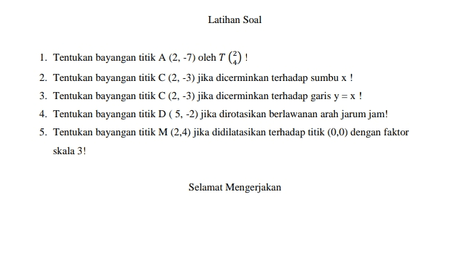 Latihan Soal 1. Tentukan bayangan titik A (2, -7) oleh T() ! 2. Tentukan bayangan titik C (2, -3) jika dicerminkan terhadap sumbu x ! 3. Tentukan bayangan titik C (2, -3) jika dicerminkan terhadap garis y = x ! 4. Tentukan bayangan titik D(5,-2) jika dirotasikan berlawanan arah jarum jam! 5. Tentukan bayangan titik M (2,4) jika didilatasikan terhadap titik (0,0) dengan faktor skala 3! Selamat Mengerjakan 