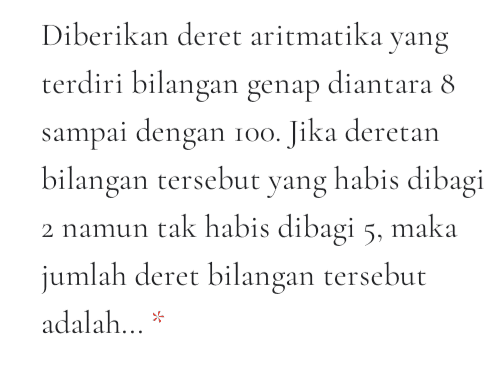 Diberikan sebuah barisan aritmatika dengan dengan jumlah dari suku kedua dengan suku kelima belas dan suku ke empat puluh adalah 165, jika yang ditanyakan adalah U19, maka jawaban yang tepat adalah... * 
Diberikan deret geometri sebagai berikut 2° +2° +22 + ... +2* Berapakan nilai x sehingga jumlah deret tersebut mendekati 2021? 
Diberikan deret aritmatika yang terdiri bilangan genap diantara 8 sampai dengan 100. Jika deretan bilangan tersebut yang habis dibagi 2 namun tak habis dibagi 5, maka jumlah deret bilangan tersebut adalah... * 
Ketika Anton membeli sebuah pizza di Pizza Hut, yang mana berbentuk lingkaran dengan jari-jari 10 cm, kemudian dipotong menjadi 10 bagian yang berbentuk juring lingkaran. Jika sudut pusat masing- masing juring potongan pizza membentuk barisan aritmatika. Dan besar sudut pusat juring potongan pizza yang paling kecil adalah 1/5 dari besar sudut pusat juring potongan pizza yang paling besar, maka tentukan luas daerah juring potongan pizza yang terbesar? * 