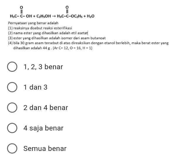 o i II H3C-C-OH + C2H5OH + H3C-C-OC2H5 + H20 Pernyataan yang benar adalah (1) reaksinya disebut reaksi esterifikasi (2) nama ester yang dihasilkan adalah etil asetat (3) ester yang dihasilkan adalah isomer dari asam butanoat (4) bila 30 gram asam tersebut di atas direaksikan dengan etanol berlebih, maka berat ester yang dihasilkan adalah 44 g. (Ar C= 12,0 = 16, H = 1) O 1, 2, 3 benar O 1 dan 3 o 2 2 dan 4 benar O 4 saja benar O Semua benar 