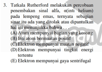 3. Tatkala Rutherford melakukan percobaan penembakan sinal alfa, aſinti helium) pada lempeng emas, ternyata sebagian sinar itu ada yang ditolak atau dipantulkan hal ini menunjukka bahwa ... (A) Atom mempunyai bagian yang kosong (B) Inti atom bermuatan positif (C) Elektron mempunyai muatan negatif (D) Elektron mempunyai tingkat energi tertentu (E) Elektron mempunyai gaya sentrifugal carnet 