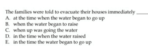 The families were told to evacuate their houses immediately A. at the time when the water began to go up B. when the water began to raise C. when up was going the water D. in the time when the water raised E. in the time the water began to go up 
