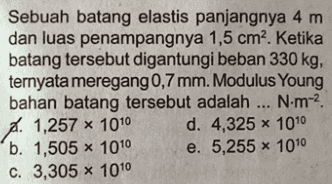 Sebuah batang elastis panjangnya 4 m dan luas penampangnya 1,5 cm. Ketika batang tersebut digantungi beban 330 kg, ternyata meregang 0,7 mm. Modulus Young bahan batang tersebut adalah ... N.m-. . 1,257 * 1010 d. 4,325 x 1010 b. 1,505 x 1010 e. 5,255 x 1010 c. 3,305 x 1010 