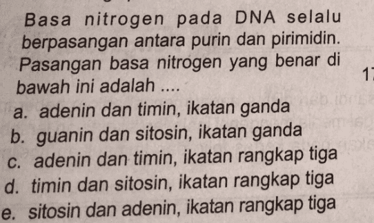 11 Basa nitrogen pada DNA selalu berpasangan antara purin dan pirimidin. Pasangan basa nitrogen yang benar di bawah ini adalah .... a. adenin dan timin, ikatan ganda b. guanin dan sitosin, ikatan ganda c. adenin dan timin, ikatan rangkap tiga d. timin dan sitosin, ikatan rangkap tiga e. sitosin dan adenin, ikatan rangkap tiga 