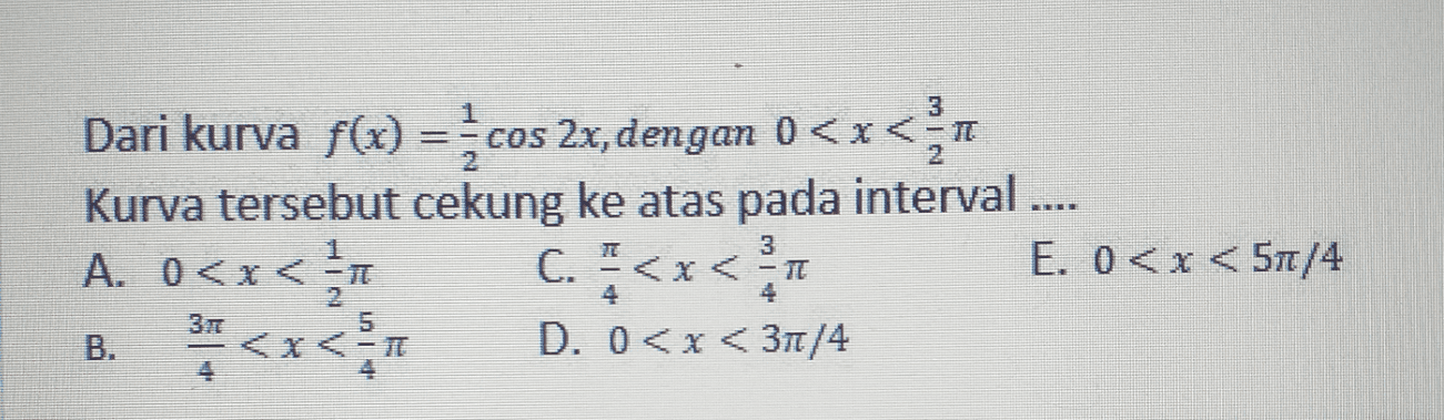 3 Dari kurva f(x) = cos 2x, dengan 0<x<a Kurva tersebut cekung ke atas pada interval .... A. 0<x< 1 C. " <x< x* E. 0<x<57/4 <x<- D. 0<x<37/4 3 3 5 