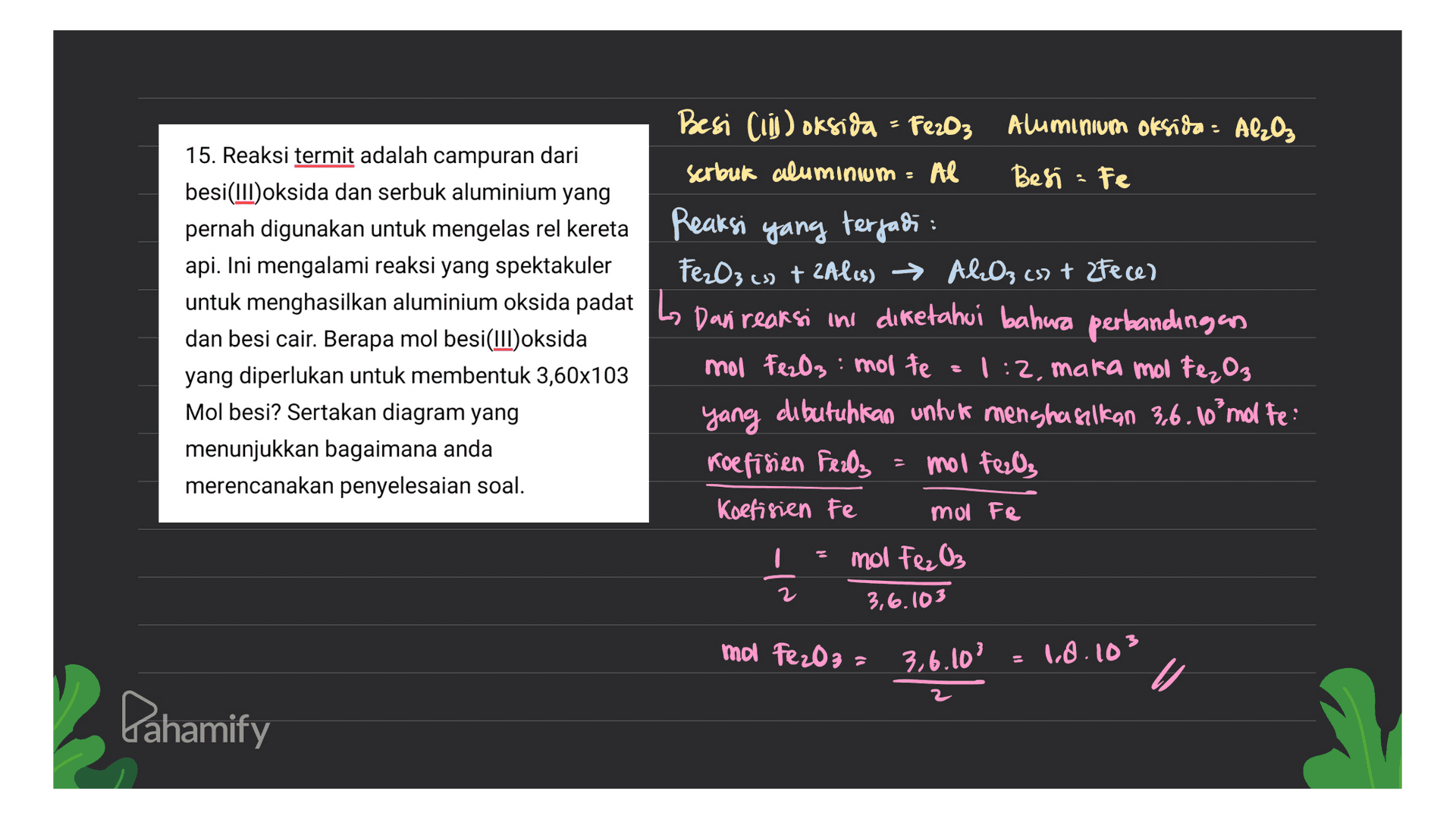 Besi Ciii) oksida = Fe2O3 Aluminium oksida - Al2O₃ 15. Reaksi termit adalah campuran dari serbuk aluminium = Al Besi - Fe besi(III)oksida dan serbuk aluminium yang pernah digunakan untuk mengelas rel kereta Reaksi yang terjadi : api. Ini mengalami reaksi yang spektakuler Fe₂O3 (s) + 2Al(s) → Al2O3 (s) + 2Fece) untuk menghasilkan aluminium oksida padat Lo Dan reaksi ini diketahui bahwa perbandingan dan besi cair. Berapa mol besi(III)oksida yang diperlukan untuk membentuk 3,60x103 mol Fe2O3: molte 1:2, mara mol Fe2O3 Mol besi? Sertakan diagram yang yang dibutuhkan untuk menghasilkan 3.6. 1o'mol te: menunjukkan bagaimana anda Koefisien Fe2O3 = mol Feel, merencanakan penyelesaian soal. Koefisien Fe mol Fe mol Fe2O₃ 3,6.103 2 mol Fe2O3 = 3,6.10' = 1.0.103 U Pahamify 