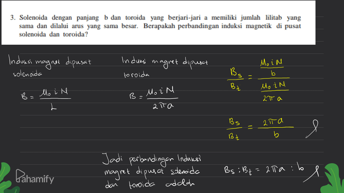 3. Solenoida dengan panjang b dan toroida yang berjari-jari a memiliki jumlah lilitab yang sama dan dilalui arus yang sama besar. Berapakah perbandingan induksi magnetik di pusat solenoida dan toroida? Induksi magnet dipusat solenoida Indurasi in agret dipunct Moin b toroida & ani Ba s - Bz Mo in B. lo i M B= Moin 27 a ata BS alta 9 e Bt b Pahamify Jadi perbandingan induresi magret dipusat solenoida dan toroida adalah Bs: Bt=2Taib ol 