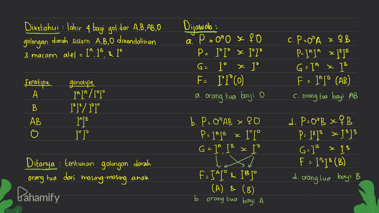 Diketahui : B = hitam b=putih Dijawab : P = BBPP x bbpp G = BP x bp Fs = BbPp x 1 P= panjang P-pendek ) Ditanya Fa dari BBPP x bbpp P = Bb Pp x Bb Pp G=BP, Bp, bp, bp & BP, Bp, bp, . bp F: BP Bp bP ВВРp BbPP BP ВВРp BBpp Bp BbPp BbPP BbPp bP BbPp Bbpp bbPp be be BbPp BBPP (hitam panjang) (hitam panjang) (hitam panjang) (hitam panjang) Bbpp (hitam panjang) (hitam pendek) (hitam panjang) (hitam pendek) bbPP (putih panjang) bbPp (hitam panjang) (hitam panjang) (putih panjang) bbpp (hitam panjang) (hitam pendek) (putih panjang) (putih pendek) Pahamify Rasio Fenotipe Fz=ghitam z hitam :3 putih panjang pender panjang pendek : 1 putih 
Diketahui : lahir 4 bayi gol.dar A,B,AB,0 golongan darah sistem A,B,0 dicendalikan 3 macam alel = I^,13 & 1° Dijawolo: a P=0²0 x 90 P: I'I° K I° 1° G = I° X ] F: IT°C0 orang tua bayi o c. P=0A XQB P- JAJA x - TW/ G=1A x I F - ] (AB) c. orang tua bayi AB a. Fenotipe А B AB genotipe IATA /[] [*]° / 1°T° IMDB 1° 1° b. P= 0 AB x 40 P=14]B x 1°T° G = 19, IS x I d. P=0BxQB P= ]}]x 1?] G-] x 15 F - 131°(B) d. : Ditanya : tentukan golongan darah orang masing-masing tua dari anak orang lua bayi B Pahamify F-IAI° & 18 Jº (A) & (B) b. orang tua bayi A 