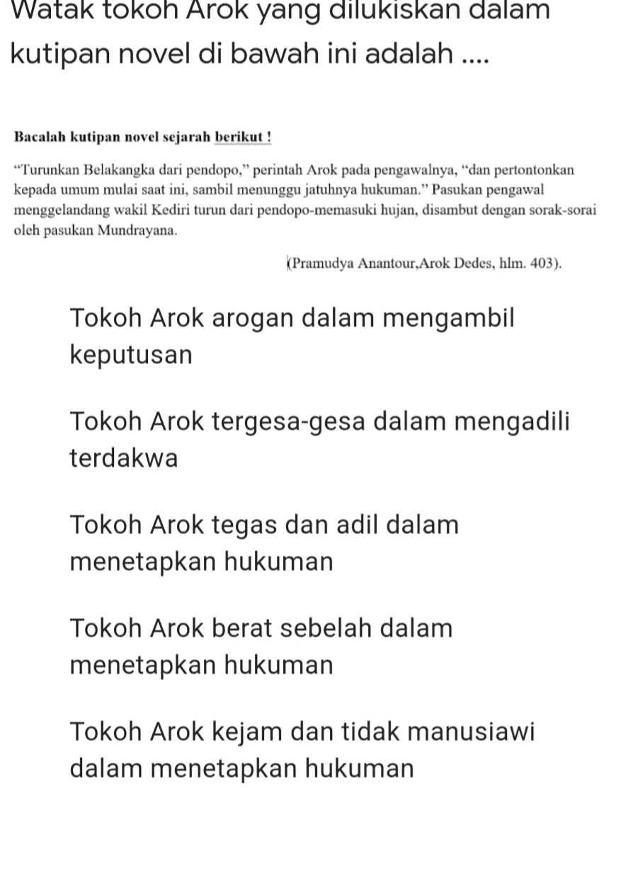 Watak tokoh Arok yang dilukiskan dalam kutipan novel di bawah ini adalah .... Bacalah kutipan novel sejarah berikut! “Turunkan Belakangka dari pendopo,” perintah Arok pada pengawalnya, “dan pertontonkan kepada umum mulai saat ini, sambil menunggu jatuhnya hukuman.” Pasukan pengawal menggelandang wakil Kediri turun dari pendopo-memasuki hujan, disambut dengan sorak-sorai oleh pasukan Mundrayana. (Pramudya Anantour, Arok Dedes, hlm. 403). Tokoh Arok arogan dalam mengambil keputusan Tokoh Arok tergesa-gesa dalam mengadili terdakwa Tokoh Arok tegas dan adil dalam menetapkan hukuman Tokoh Arok berat sebelah dalam menetapkan hukuman Tokoh Arok kejam dan tidak manusiawi dalam menetapkan hukuman 