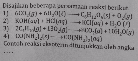 Disajikan beberapa persamaan reaksi berikut. 1) 6C02(g) + 6H200-C6H1206(S) + O2(9) 2) KOH(aq) + HCl(aq) - KCl(aq) + H20 () 3) 2C4H10(g) +13029->8C02(g) +10H20(9) 4) CO(NH2)2(5) CO(NH2)2(aq) Contoh reaksi eksoterm ditunjukkan oleh angka 